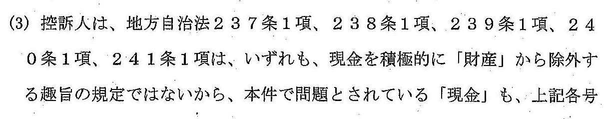 (3) 控訴人は、地方自治法２３７条１項、２３８条１項、２３９条１項、２４０条１項、２４１条１項は、いずれも、現金を積極的に「財産」から除外する趣旨の規定ではないから、本件で問題とされている「現金」も、上記額号に列挙された「公有財産」に含まれるかこれに準じるものと解されるべきである旨主張する。　しかし、同法２３９条１項は、１号において「現金（現金に代えて納付される証券を含む。）」を「物品」の範囲から明示的に除外していることからすると、本件で問題とされている「現金」を「財産」に含めることはできず、それに準じて解すべき理由もない。したがって、控訴人の上記主張は採用することができない。