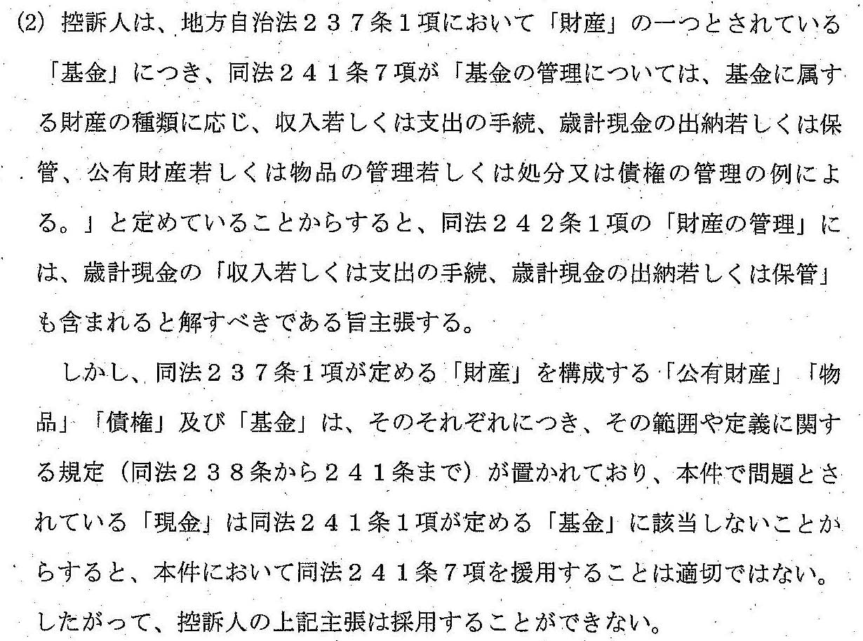 (2)控訴人は、地方自治法２３７条１項において「財産」の一つとされている「基金」につき、同法２４１条７項が「基金の管理については、基金に属する財産の種類に応じ、収入若しくは支出の手続、歳計現金の出納若しくは保管、公有財産若しくは物品の管理若しくは処分又は債権に管理の例による。」と定められていることからすると、同法２４２条１項の「財産の管理」には、歳計現金の「収入若しくは支出の手続、歳計現金の出納若しくは保管」も含まれると解すべきであると主張する。
　しかし、同法２３７条１項が定める「財産」を構成する「公有財産」「物品」「債権」及び「基金」は、そのそれぞれにつき、その範囲や定義に関する規定（同法２３８条から２４１条まで）が置かれており、本件で問題とされている「現金」は同法２４１条１項が定める「基金」に該当しないことからすると、本件において同法２４１条７項を援用することは適切でない。
したがって、控訴人の上記主張を採用することができない。