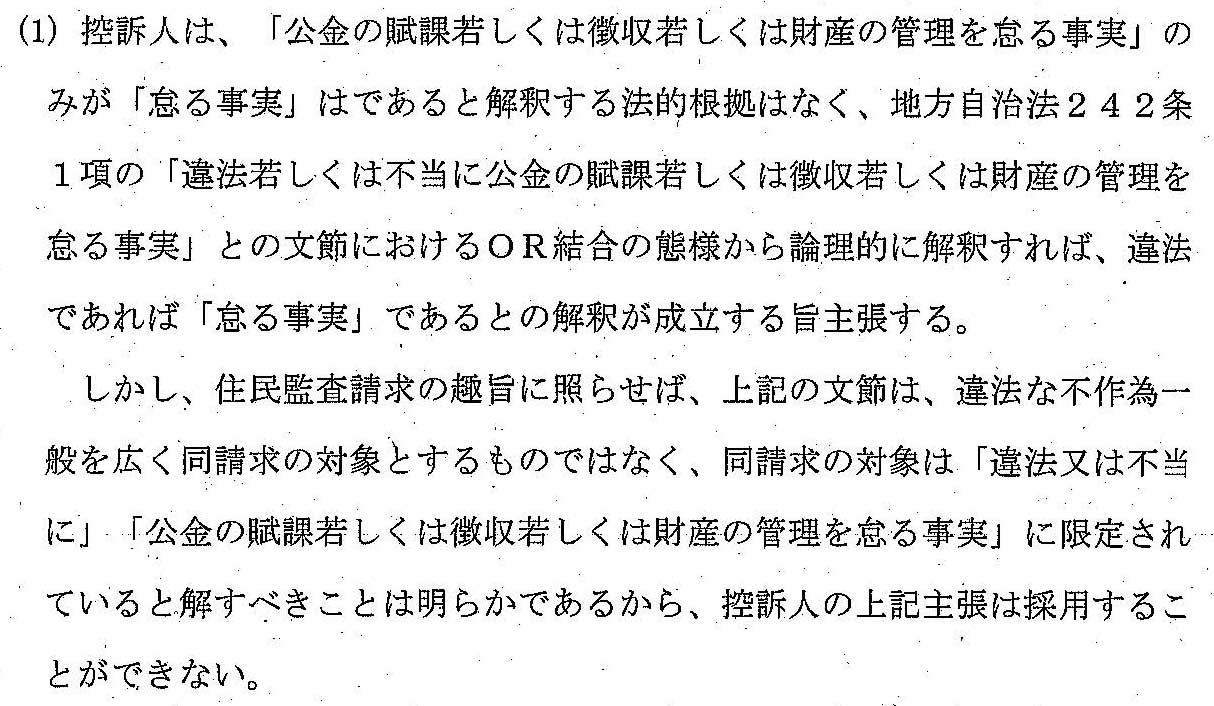 (1) 控訴人は、「公金の賦課若しくは徴収若しくは財産の管理を怠る事実」のみが「怠る事実」であると解釈する法的根拠はなく、
地方自治法２４２条１項の「違法もしくは不当に公金の賦課若しくは徴収若しくは財産の管理を怠る事実」との文節におけるOR結合の態様から論理的に解釈すれば、
違法であれば「怠る事実」であるとの解釈が成立する旨主張する。
　しかし、住民監査請求の趣旨に照らせば、上記の文節は、違法な不作為一般を広く同請求の対象とするものではなく、同請求の対象は「違法又は不当に」
「公金の賦課若しくは徴収若しくは財産の管理を怠る事実」に限定されていると解すべきことは明らかであるから、
控訴人の上記主張を採用することができない。